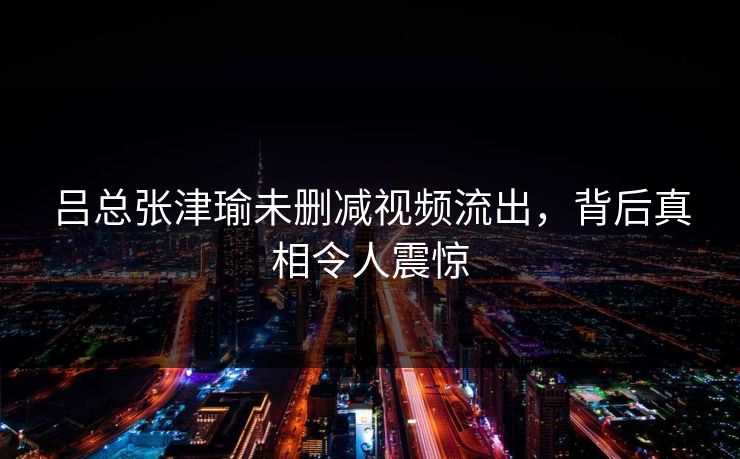 吕总张津瑜未删减视频流出，背后真相令人震惊  第1张
