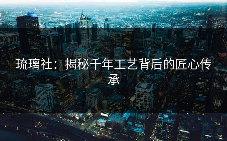 琉璃社：揭秘千年工艺背后的匠心传承