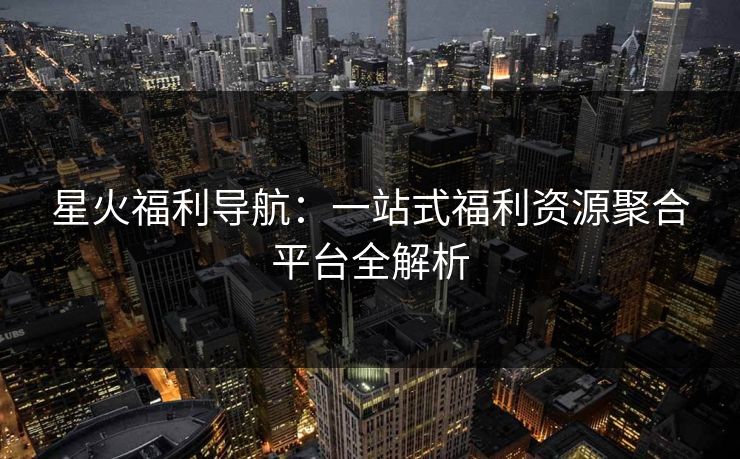 星火福利导航：一站式福利资源聚合平台全解析
