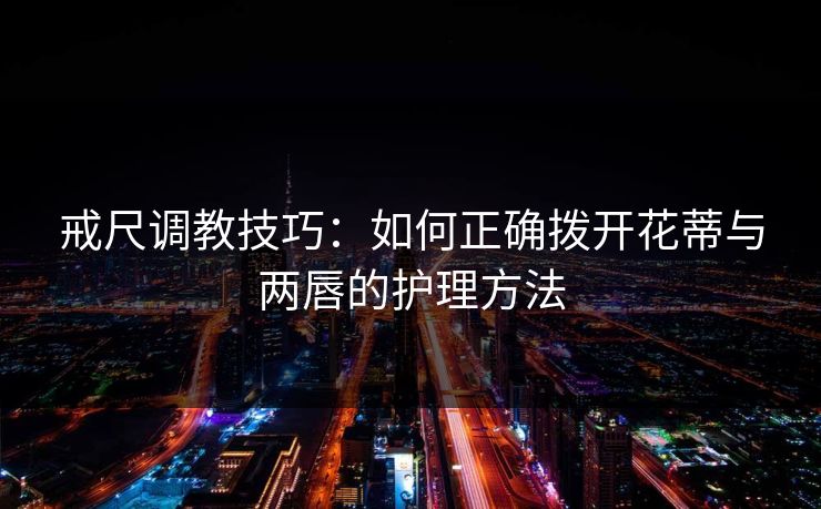 戒尺调教技巧：如何正确拨开花蒂与两唇的护理方法