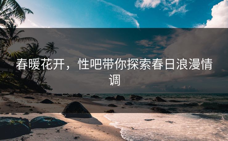 春暖花开，性吧带你探索春日浪漫情调