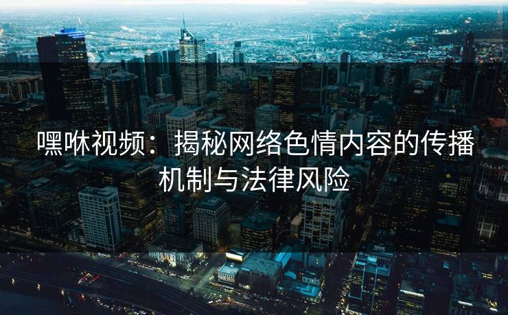 嘿咻视频：揭秘网络色情内容的传播机制与法律风险