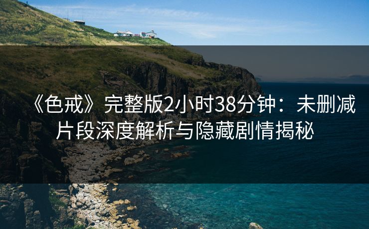《色戒》完整版2小时38分钟：未删减片段深度解析与隐藏剧情揭秘