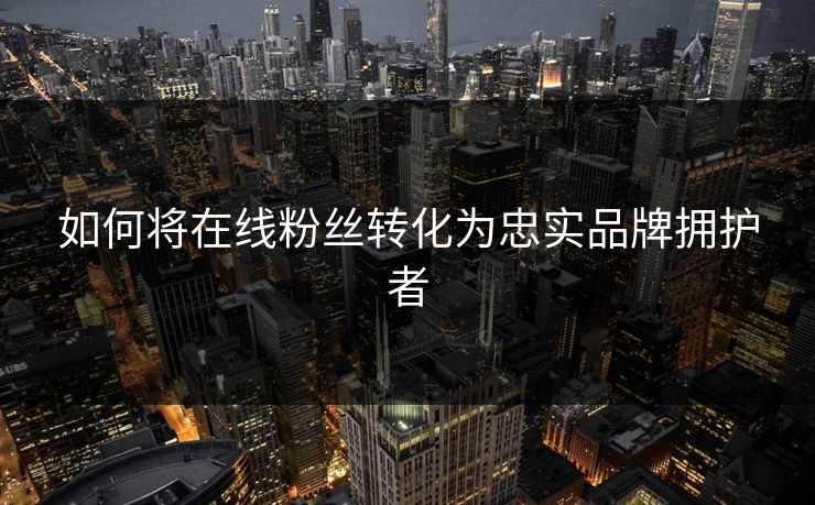 如何将在线粉丝转化为忠实品牌拥护者