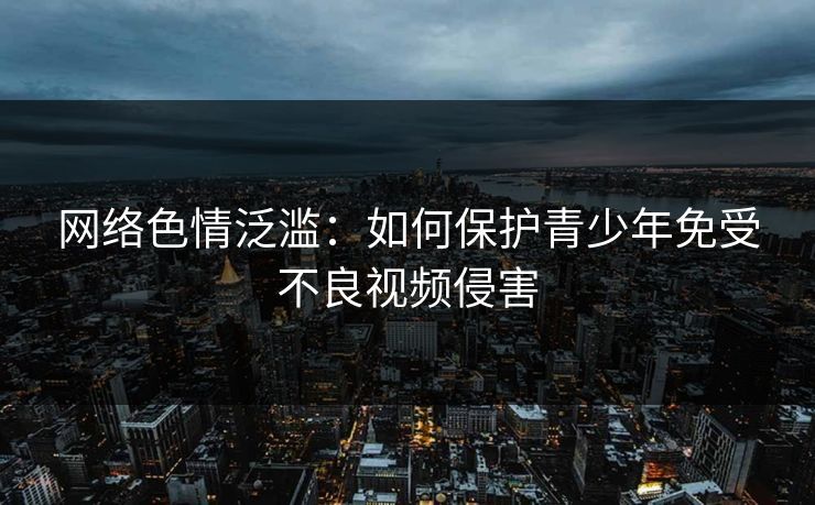 网络色情泛滥：如何保护青少年免受不良视频侵害