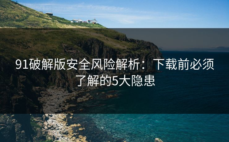 91破解版安全风险解析：下载前必须了解的5大隐患