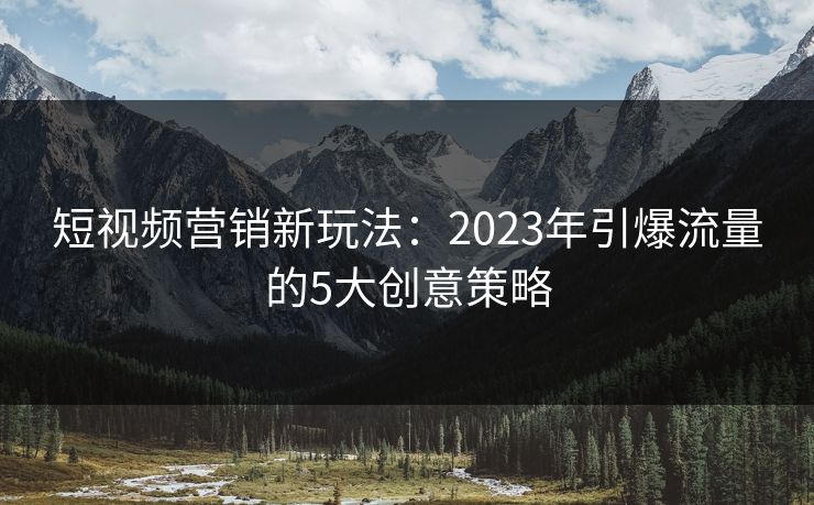 短视频营销新玩法：2023年引爆流量的5大创意策略