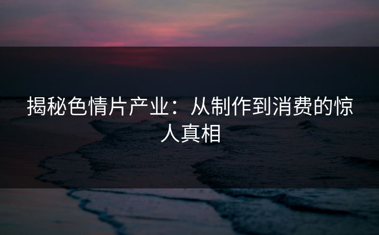 揭秘色情片产业：从制作到消费的惊人真相