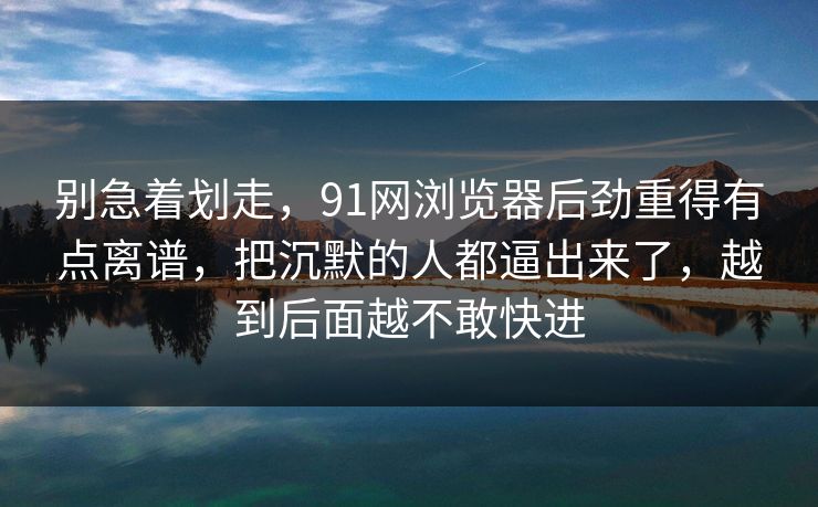 别急着划走，91网浏览器后劲重得有点离谱，把沉默的人都逼出来了，越到后面越不敢快进