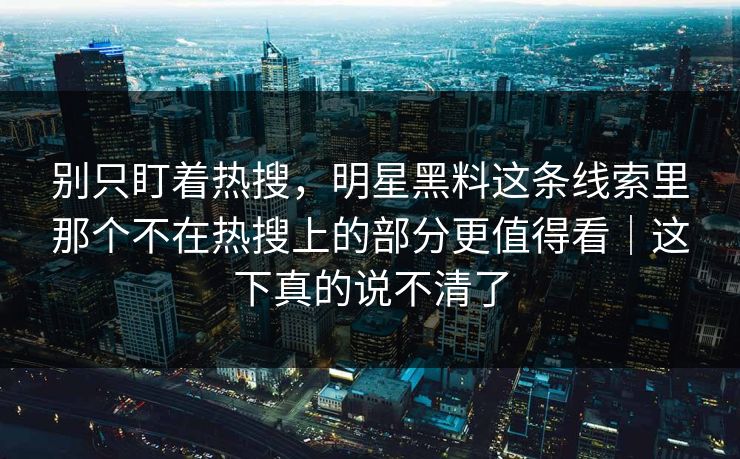 别只盯着热搜，明星黑料这条线索里那个不在热搜上的部分更值得看｜这下真的说不清了  第1张